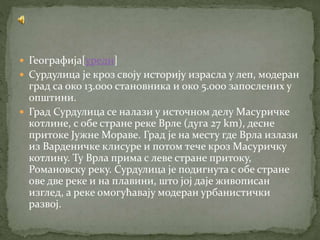  Географија[уреди]
 Сурдулица је кроз своју историју израсла у леп, модеран
град са око 13.000 становника и око 5.000 запослених у
општини.
 Град Сурдулица се налази у источном делу Масуричке
котлине, с обе стране реке Врле (дуга 27 km), десне
притоке Јужне Мораве. Град је на месту где Врла излази
из Варденичке клисуре и потом тече кроз Масуричку
котлину. Ту Врла прима с леве стране притоку,
Романовску реку. Сурдулица је подигнута с обе стране
ове две реке и на плавини, што јој даје живописан
изглед, а реке омогућавају модеран урбанистички
развој.
 