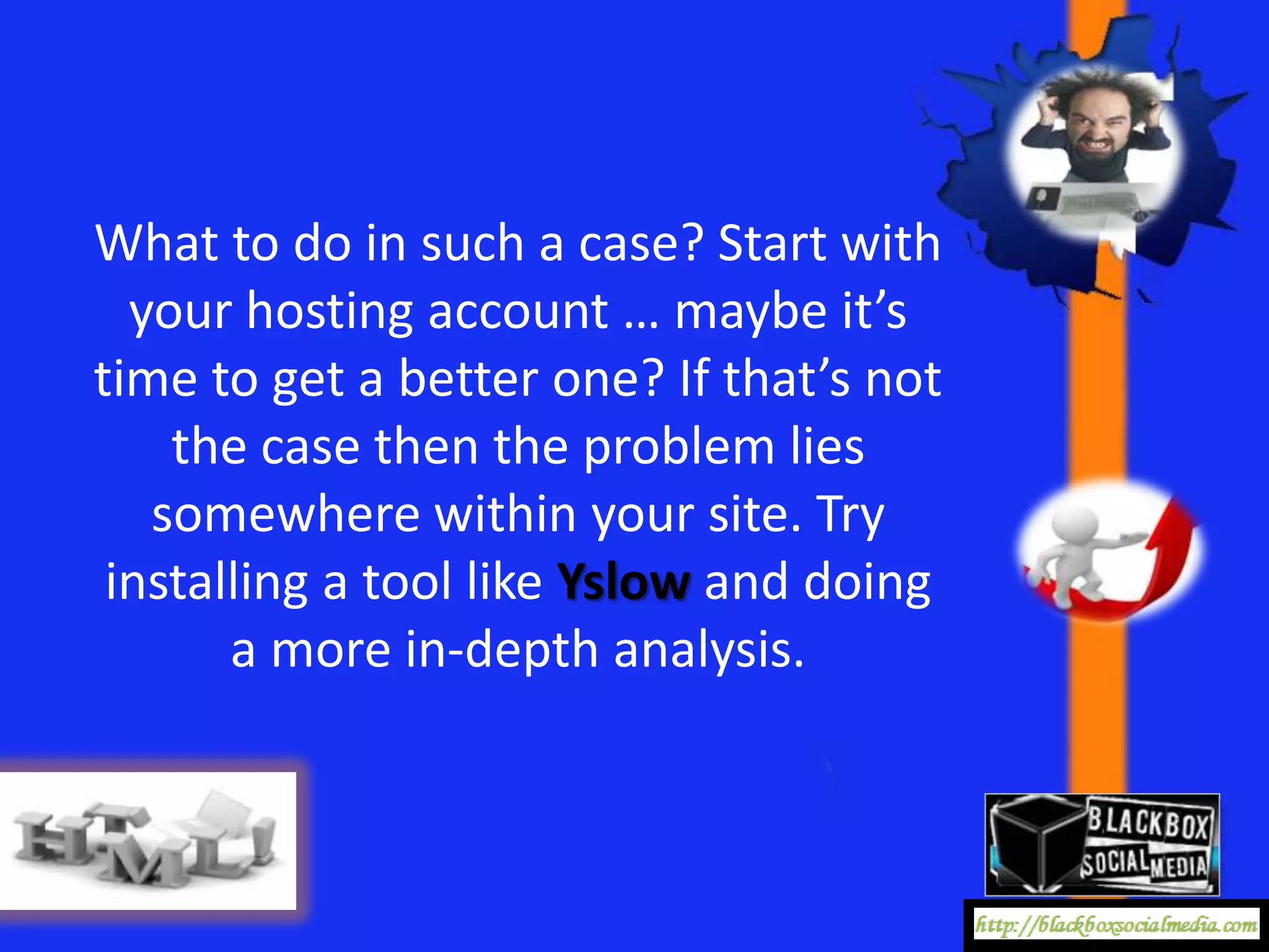 What to do in such a case? Start with
  your hosting account … maybe it’s
time to get a better one? If that’s not
    the case then the problem lies
   somewhere within your site. Try
 installing a tool like Yslow and doing
       a more in-depth analysis.
 