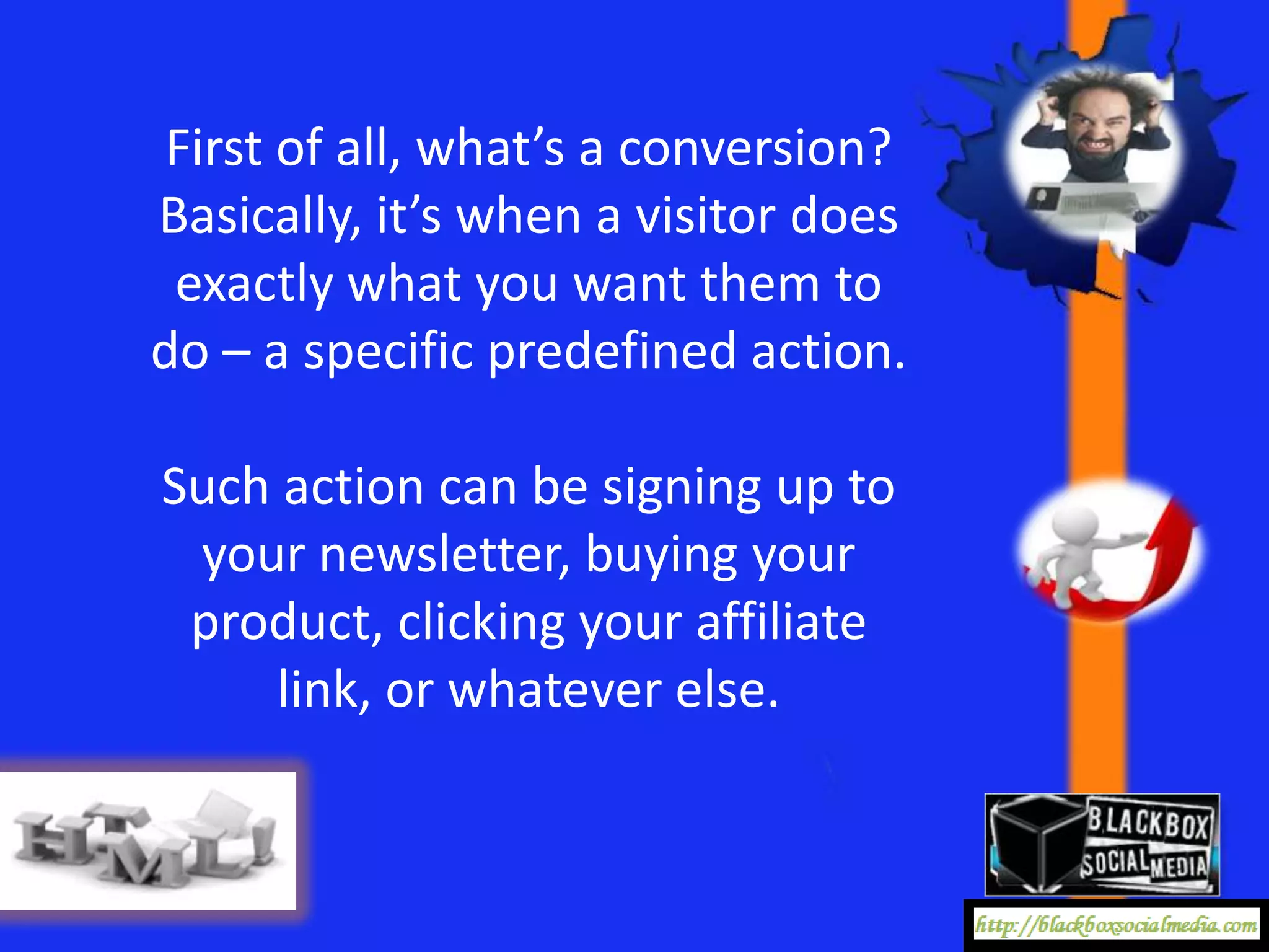 First of all, what’s a conversion?
Basically, it’s when a visitor does
 exactly what you want them to
do – a specific predefined action.

Such action can be signing up to
 your newsletter, buying your
 product, clicking your affiliate
    link, or whatever else.
 