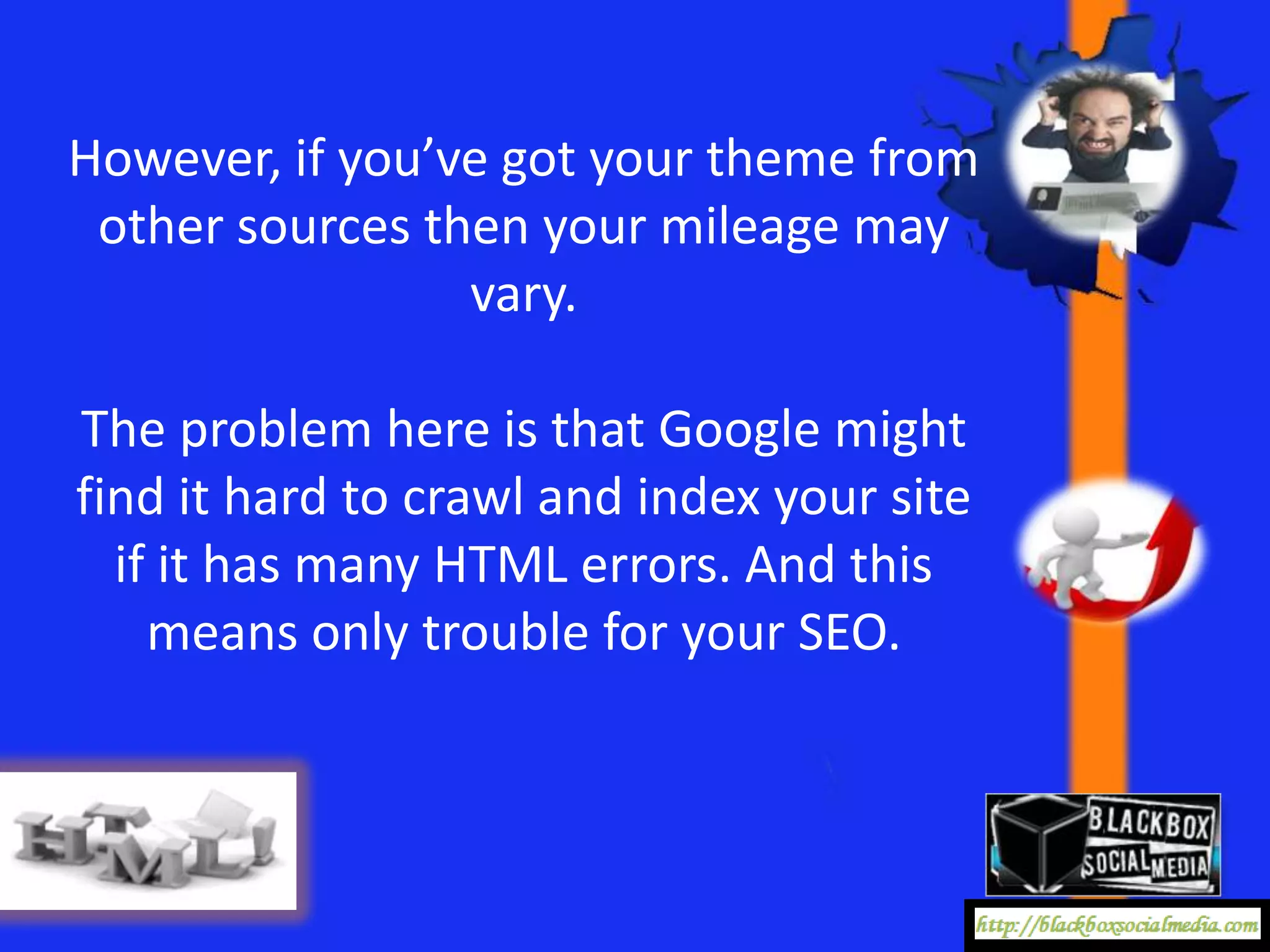However, if you’ve got your theme from
 other sources then your mileage may
                 vary.

The problem here is that Google might
find it hard to crawl and index your site
  if it has many HTML errors. And this
    means only trouble for your SEO.
 