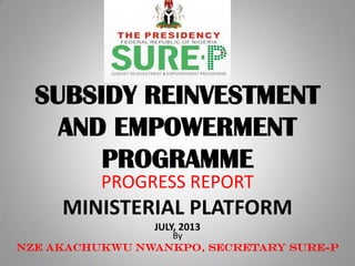 SUBSIDY REINVESTMENT
AND EMPOWERMENT
PROGRAMME
PROGRESS REPORT
MINISTERIAL PLATFORM
JULY, 2013
By
Nze Akachukwu Nwankpo, Secretary SURE-P
 