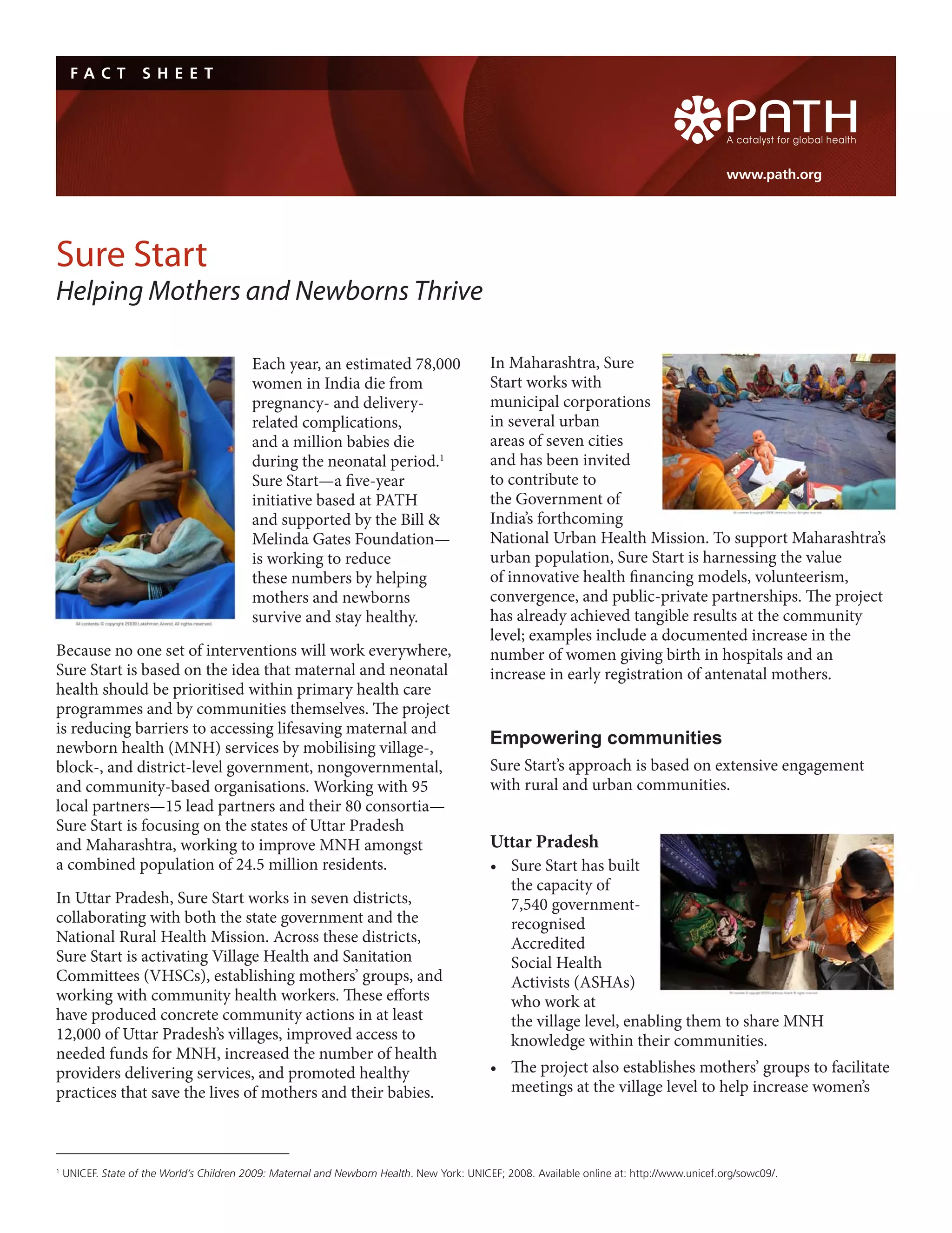 FA C T         S H E E T




                                                                                                                                             www.path.org




Sure Start
Helping Mothers and Newborns Thrive

                                           Each year, an estimated 78,000                   In Maharashtra, Sure
                                           women in India die from                          Start works with
                                           pregnancy- and delivery-                         municipal corporations
                                           related complications,                           in several urban
                                           and a million babies die                         areas of seven cities
                                           during the neonatal period.1                     and has been invited
                                           Sure Start—a five-year                           to contribute to
                                           initiative based at PATH                         the Government of
                                           and supported by the Bill &                      India’s forthcoming
                                           Melinda Gates Foundation—                        National Urban Health Mission. To support Maharashtra’s
                                           is working to reduce                             urban population, Sure Start is harnessing the value
                                           these numbers by helping                         of innovative health financing models, volunteerism,
                                           mothers and newborns                             convergence, and public-private partnerships. The project
                                           survive and stay healthy.                        has already achieved tangible results at the community
                                                                                            level; examples include a documented increase in the
Because no one set of interventions will work everywhere,                                   number of women giving birth in hospitals and an
Sure Start is based on the idea that maternal and neonatal                                  increase in early registration of antenatal mothers.
health should be prioritised within primary health care
programmes and by communities themselves. The project
is reducing barriers to accessing lifesaving maternal and
newborn health (MNH) services by mobilising village-,
                                                                                            Empowering communities
block-, and district-level government, nongovernmental,                                     Sure Start’s approach is based on extensive engagement
and community-based organisations. Working with 95                                          with rural and urban communities.
local partners—15 lead partners and their 80 consortia—
Sure Start is focusing on the states of Uttar Pradesh
and Maharashtra, working to improve MNH amongst                                             Uttar Pradesh
a combined population of 24.5 million residents.                                            •	 Sure	Start	has	built	
                                                                                               the capacity of
In Uttar Pradesh, Sure Start works in seven districts,                                         7,540 government-
collaborating with both the state government and the                                           recognised
National Rural Health Mission. Across these districts,                                         Accredited
Sure Start is activating Village Health and Sanitation                                         Social Health
Committees (VHSCs), establishing mothers’ groups, and                                          Activists (ASHAs)
working with community health workers. These efforts                                           who work at
have produced concrete community actions in at least                                           the village level, enabling them to share MNH
12,000 of Uttar Pradesh’s villages, improved access to                                         knowledge within their communities.
needed funds for MNH, increased the number of health
providers delivering services, and promoted healthy                                         •	 The	project	also	establishes	mothers’	groups	to	facilitate	
practices that save the lives of mothers and their babies.                                     meetings at the village level to help increase women’s



1
    UNICEF. State of the World’s Children 2009: Maternal and Newborn Health. New York: UNICEF; 2008. Available online at: http://www.unicef.org/sowc09/.
 