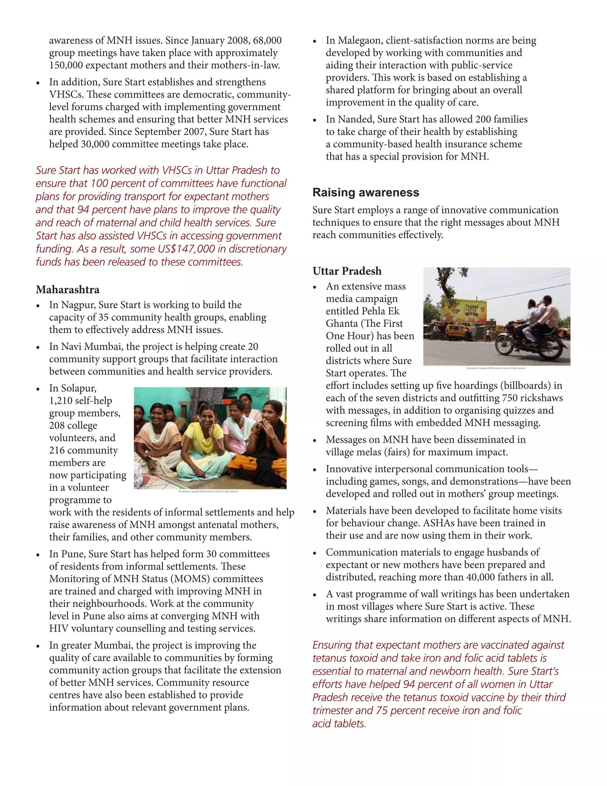 awareness of MNH issues. Since January 2008, 68,000        •	 In	Malegaon,	client-satisfaction	norms	are	being	
   group meetings have taken place with approximately            developed by working with communities and
   150,000 expectant mothers and their mothers-in-law.           aiding their interaction with public-service
•	 In	addition,	Sure	Start	establishes	and	strengthens	          providers. This work is based on establishing a
   VHSCs. These committees are democratic, community-            shared platform for bringing about an overall
   level forums charged with implementing government             improvement in the quality of care.
   health schemes and ensuring that better MNH services       •	 In	Nanded,	Sure	Start	has	allowed	200	families	
   are provided. Since September 2007, Sure Start has            to take charge of their health by establishing
   helped 30,000 committee meetings take place.                  a community-based health insurance scheme
                                                                 that has a special provision for MNH.
Sure Start has worked with VHSCs in Uttar Pradesh to
ensure that 100 percent of committees have functional
plans for providing transport for expectant mothers           Raising awareness
and that 94 percent have plans to improve the quality         Sure Start employs a range of innovative communication
and reach of maternal and child health services. Sure         techniques to ensure that the right messages about MNH
Start has also assisted VHSCs in accessing government         reach communities effectively.
funding. As a result, some US$147,000 in discretionary
funds has been released to these committees.
                                                              Uttar Pradesh
Maharashtra                                                   •	 An	extensive	mass	
                                                                 media campaign
•	 In	Nagpur,	Sure	Start	is	working	to	build	the	
                                                                 entitled Pehla Ek
   capacity of 35 community health groups, enabling
                                                                 Ghanta (The First
   them to effectively address MNH issues.
                                                                 One Hour) has been
•	 In	Navi	Mumbai,	the	project	is	helping	create	20	             rolled out in all
   community support groups that facilitate interaction          districts where Sure
   between communities and health service providers.             Start operates. The
•	 In	Solapur,	                                                  effort includes setting up five hoardings (billboards) in
   1,210 self-help                                               each of the seven districts and outfitting 750 rickshaws
   group members,                                                with messages, in addition to organising quizzes and
   208 college                                                   screening films with embedded MNH messaging.
   volunteers, and                                            •	 Messages	on	MNH	have	been	disseminated	in	
   216 community                                                 village melas (fairs) for maximum impact.
   members are
                                                              •	 Innovative	interpersonal	communication	tools—
   now participating
                                                                 including games, songs, and demonstrations—have been
   in a volunteer
                                                                 developed and rolled out in mothers’ group meetings.
   programme to
   work with the residents of informal settlements and help   •	 Materials	have	been	developed	to	facilitate	home	visits	
   raise awareness of MNH amongst antenatal mothers,             for behaviour change. ASHAs have been trained in
   their families, and other community members.                  their use and are now using them in their work.
•	 In	Pune,	Sure	Start	has	helped	form	30	committees	         •	 Communication	materials	to	engage	husbands	of	
   of residents from informal settlements. These                 expectant or new mothers have been prepared and
   Monitoring of MNH Status (MOMS) committees                    distributed, reaching more than 40,000 fathers in all.
   are trained and charged with improving MNH in              •	 A	vast	programme	of	wall	writings	has	been	undertaken	
   their neighbourhoods. Work at the community                   in most villages where Sure Start is active. These
   level in Pune also aims at converging MNH with                writings share information on different aspects of MNH.
   HIV voluntary counselling and testing services.
•	 In	greater	Mumbai,	the	project	is	improving	the	           Ensuring that expectant mothers are vaccinated against
   quality of care available to communities by forming        tetanus toxoid and take iron and folic acid tablets is
   community action groups that facilitate the extension      essential to maternal and newborn health. Sure Start’s
   of better MNH services. Community resource                 efforts have helped 94 percent of all women in Uttar
   centres have also been established to provide              Pradesh receive the tetanus toxoid vaccine by their third
   information about relevant government plans.               trimester and 75 percent receive iron and folic
                                                              acid tablets.
 