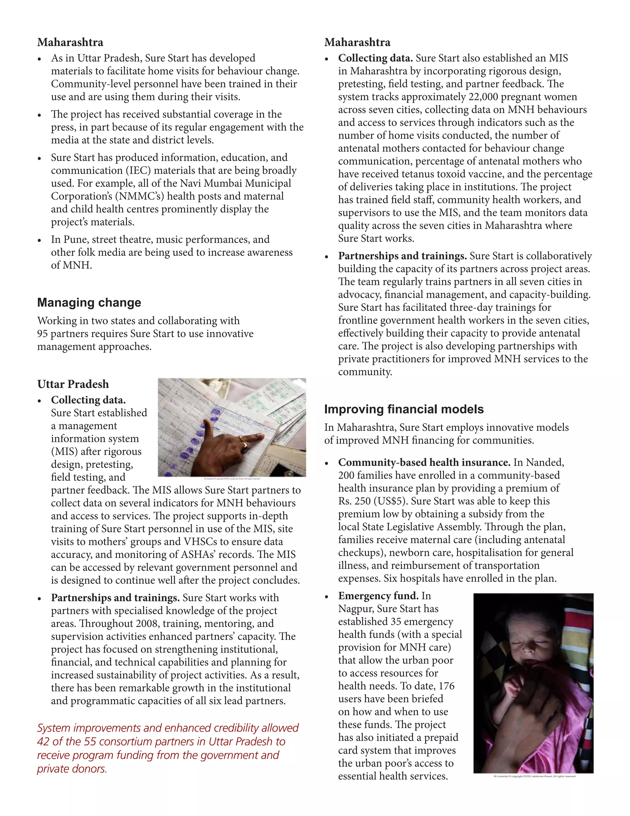 Maharashtra                                                       Maharashtra
•	 As	in	Uttar	Pradesh,	Sure	Start	has	developed	                 •	 Collecting data. Sure Start also established an MIS
   materials to facilitate home visits for behaviour change.         in Maharashtra by incorporating rigorous design,
   Community-level personnel have been trained in their              pretesting, field testing, and partner feedback. The
   use and are using them during their visits.                       system tracks approximately 22,000 pregnant women
•	 The	project	has	received	substantial	coverage	in	the	             across seven cities, collecting data on MNH behaviours
   press, in part because of its regular engagement with the         and access to services through indicators such as the
   media at the state and district levels.                           number of home visits conducted, the number of
                                                                     antenatal mothers contacted for behaviour change
•	 Sure	Start	has	produced	information,	education,	and	              communication, percentage of antenatal mothers who
   communication (IEC) materials that are being broadly              have received tetanus toxoid vaccine, and the percentage
   used. For example, all of the Navi Mumbai Municipal               of deliveries taking place in institutions. The project
   Corporation’s (NMMC’s) health posts and maternal                  has trained field staff, community health workers, and
   and child health centres prominently display the                  supervisors to use the MIS, and the team monitors data
   project’s materials.                                              quality across the seven cities in Maharashtra where
•	 In	Pune,	street	theatre,	music	performances,	and	                 Sure Start works.
   other folk media are being used to increase awareness          •	 Partnerships and trainings. Sure Start is collaboratively
   of MNH.                                                           building the capacity of its partners across project areas.
                                                                     The team regularly trains partners in all seven cities in
                                                                     advocacy, financial management, and capacity-building.
Managing change                                                      Sure Start has facilitated three-day trainings for
Working in two states and collaborating with                         frontline government health workers in the seven cities,
95 partners requires Sure Start to use innovative                    effectively building their capacity to provide antenatal
management approaches.                                               care. The project is also developing partnerships with
                                                                     private practitioners for improved MNH services to the
                                                                     community.
Uttar Pradesh
•	 Collecting data.
   Sure Start established                                         Improving financial models
   a management                                                   In Maharashtra, Sure Start employs innovative models
   information system                                             of improved MNH financing for communities.
   (MIS) after rigorous
   design, pretesting,                                            •	 Community-based health insurance. In Nanded,
   field testing, and                                                200 families have enrolled in a community-based
   partner feedback. The MIS allows Sure Start partners to           health insurance plan by providing a premium of
   collect data on several indicators for MNH behaviours             Rs. 250 (US$5). Sure Start was able to keep this
   and access to services. The project supports in-depth             premium low by obtaining a subsidy from the
   training of Sure Start personnel in use of the MIS, site          local State Legislative Assembly. Through the plan,
   visits to mothers’ groups and VHSCs to ensure data                families receive maternal care (including antenatal
   accuracy, and monitoring of ASHAs’ records. The MIS               checkups), newborn care, hospitalisation for general
   can be accessed by relevant government personnel and              illness, and reimbursement of transportation
   is designed to continue well after the project concludes.         expenses. Six hospitals have enrolled in the plan.
•	 Partnerships and trainings. Sure Start works with              •	 Emergency fund. In
   partners with specialised knowledge of the project                Nagpur, Sure Start has
   areas. Throughout 2008, training, mentoring, and                  established 35 emergency
   supervision activities enhanced partners’ capacity. The           health funds (with a special
   project has focused on strengthening institutional,               provision for MNH care)
   financial, and technical capabilities and planning for            that allow the urban poor
   increased sustainability of project activities. As a result,      to access resources for
   there has been remarkable growth in the institutional             health needs. To date, 176
   and programmatic capacities of all six lead partners.             users have been briefed
                                                                     on how and when to use
System improvements and enhanced credibility allowed                 these funds. The project
42 of the 55 consortium partners in Uttar Pradesh to                 has also initiated a prepaid
receive program funding from the government and                      card system that improves
                                                                     the urban poor’s access to
private donors.
                                                                     essential health services.
 