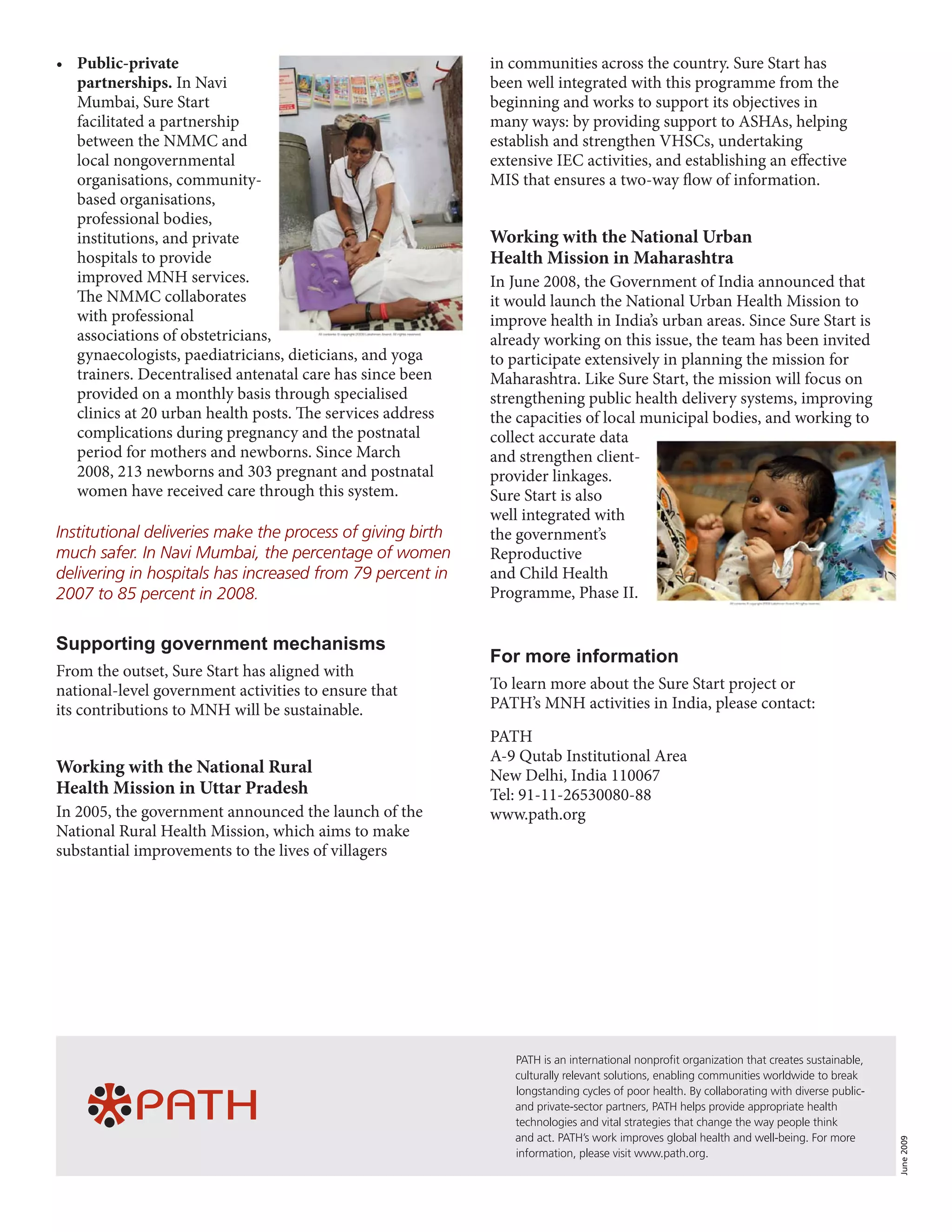 •	 Public-private                                           in communities across the country. Sure Start has
   partnerships. In Navi                                    been well integrated with this programme from the
   Mumbai, Sure Start                                       beginning and works to support its objectives in
   facilitated a partnership                                many ways: by providing support to ASHAs, helping
   between the NMMC and                                     establish and strengthen VHSCs, undertaking
   local nongovernmental                                    extensive IEC activities, and establishing an effective
   organisations, community-                                MIS that ensures a two-way flow of information.
   based organisations,
   professional bodies,
   institutions, and private                                Working with the National Urban
   hospitals to provide                                     Health Mission in Maharashtra
   improved MNH services.                                   In June 2008, the Government of India announced that
   The NMMC collaborates                                    it would launch the National Urban Health Mission to
   with professional                                        improve health in India’s urban areas. Since Sure Start is
   associations of obstetricians,                           already working on this issue, the team has been invited
   gynaecologists, paediatricians, dieticians, and yoga     to participate extensively in planning the mission for
   trainers. Decentralised antenatal care has since been    Maharashtra. Like Sure Start, the mission will focus on
   provided on a monthly basis through specialised          strengthening public health delivery systems, improving
   clinics at 20 urban health posts. The services address   the capacities of local municipal bodies, and working to
   complications during pregnancy and the postnatal         collect accurate data
   period for mothers and newborns. Since March             and strengthen client-
   2008, 213 newborns and 303 pregnant and postnatal        provider linkages.
   women have received care through this system.            Sure Start is also
                                                            well integrated with
Institutional deliveries make the process of giving birth   the government’s
much safer. In Navi Mumbai, the percentage of women         Reproductive
delivering in hospitals has increased from 79 percent in    and Child Health
2007 to 85 percent in 2008.                                 Programme, Phase II.


Supporting government mechanisms
                                                            For more information
From the outset, Sure Start has aligned with
national-level government activities to ensure that         To learn more about the Sure Start project or
its contributions to MNH will be sustainable.               PATH’s MNH activities in India, please contact:
                                                            PATH
                                                            A-9 Qutab Institutional Area
Working with the National Rural                             New Delhi, India 110067
Health Mission in Uttar Pradesh                             Tel: 91-11-26530080-88
In 2005, the government announced the launch of the         www.path.org
National Rural Health Mission, which aims to make
substantial improvements to the lives of villagers




                                                               PATH is an international nonprofit organization that creates sustainable,
                                                               culturally relevant solutions, enabling communities worldwide to break
                                                               longstanding cycles of poor health. By collaborating with diverse public-
                                                               and private-sector partners, PATH helps provide appropriate health
                                                               technologies and vital strategies that change the way people think
                                                               and act. PATH’s work improves global health and well-being. For more
                                                                                                                                           June 2009




                                                               information, please visit www.path.org.
 