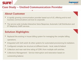 Case Study – Unified Communication Provider
About Customer
• A rapidly growing communication provider based out of US, offering end to end
business communications services to corporate.
• The service suite includes Interactive Voice Response, Automatic Call Distribution and
IP Telephony (VoIP) services.
Solution Highlights:
• Replaced the existing in-house billing system for managing the complex billing
operations.
• Integrated with Soft switch & other systems for automated provisioning & mediation.
• Configured complex tax structure at different levels - local, state & federal
• Collection and near real time rating of CDR’s from multiple soft switches.
• Collections Management - Service interruption and restoration based on
outstanding balance
 