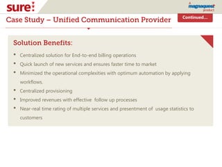 Continued…
Case Study – Unified Communication Provider
Solution Benefits:
• Centralized solution for End-to-end billing operations
• Quick launch of new services and ensures faster time to market
• Minimized the operational complexities with optimum automation by applying
workflows.
• Centralized provisioning
• Improved revenues with effective follow up processes
• Near-real time rating of multiple services and presentment of usage statistics to
customers
 