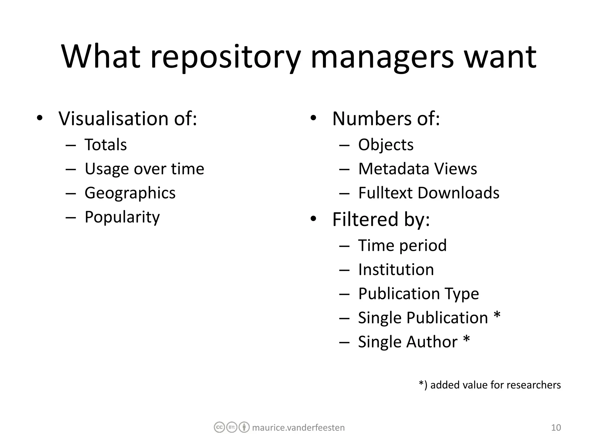 What repository managers want
• Visualisation of:                  • Numbers of:
   –   Totals                               – Objects
   –   Usage over time                      – Metadata Views
   –   Geographics                          – Fulltext Downloads
   –   Popularity                    • Filtered by:
                                            –    Time period
                                            –    Institution
                                            –    Publication Type
                                            –    Single Publication *
                                            –    Single Author *

                                                         *) added value for researchers


                         maurice.vanderfeesten                                      10
 