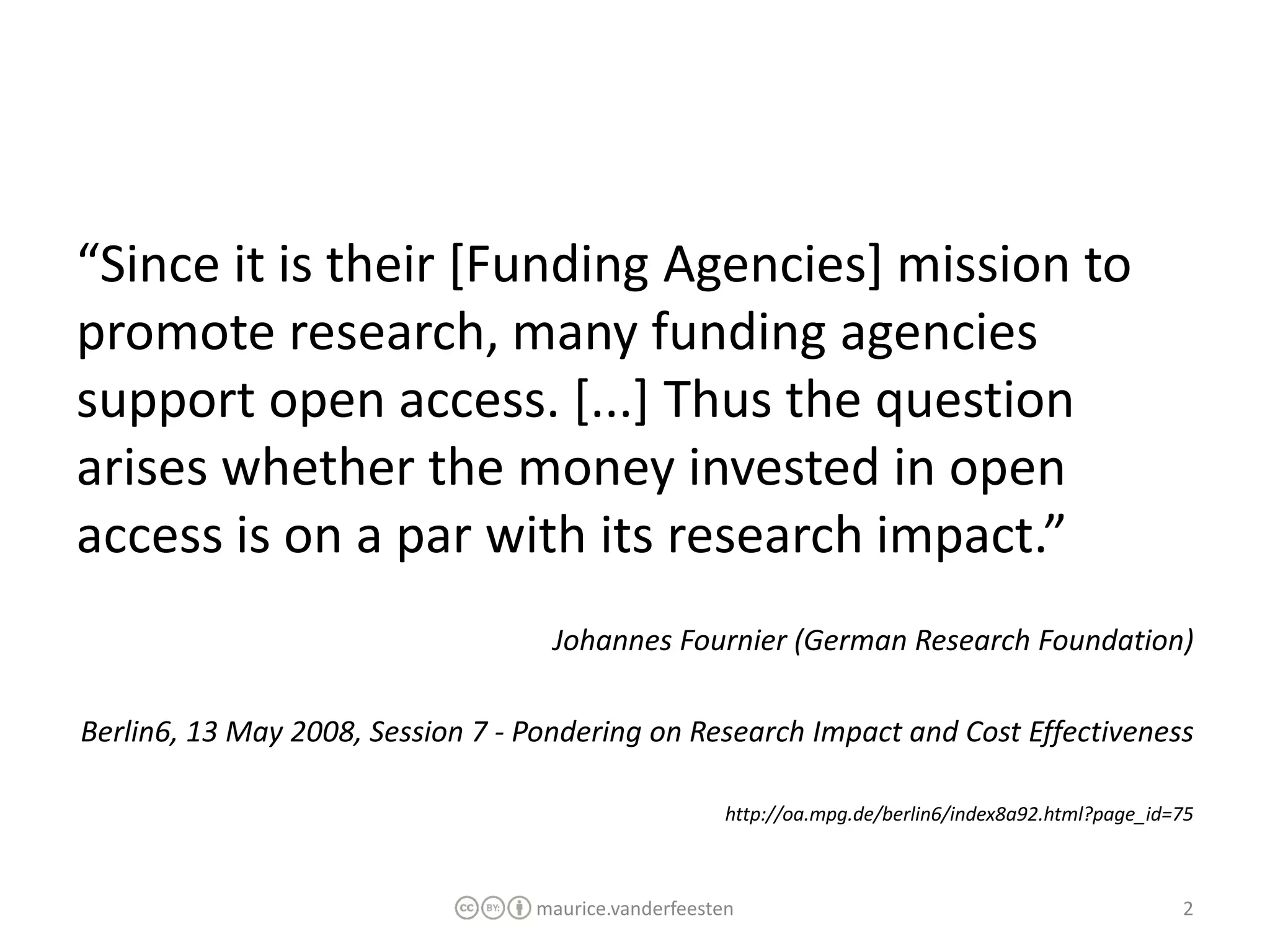 “Since it is their [Funding Agencies] mission to
promote research, many funding agencies
support open access. [...] Thus the question
arises whether the money invested in open
access is on a par with its research impact.”
                                    Johannes Fournier (German Research Foundation)

Berlin6, 13 May 2008, Session 7 - Pondering on Research Impact and Cost Effectiveness

                                                      http://oa.mpg.de/berlin6/index8a92.html?page_id=75



                                  maurice.vanderfeesten                                               2
 