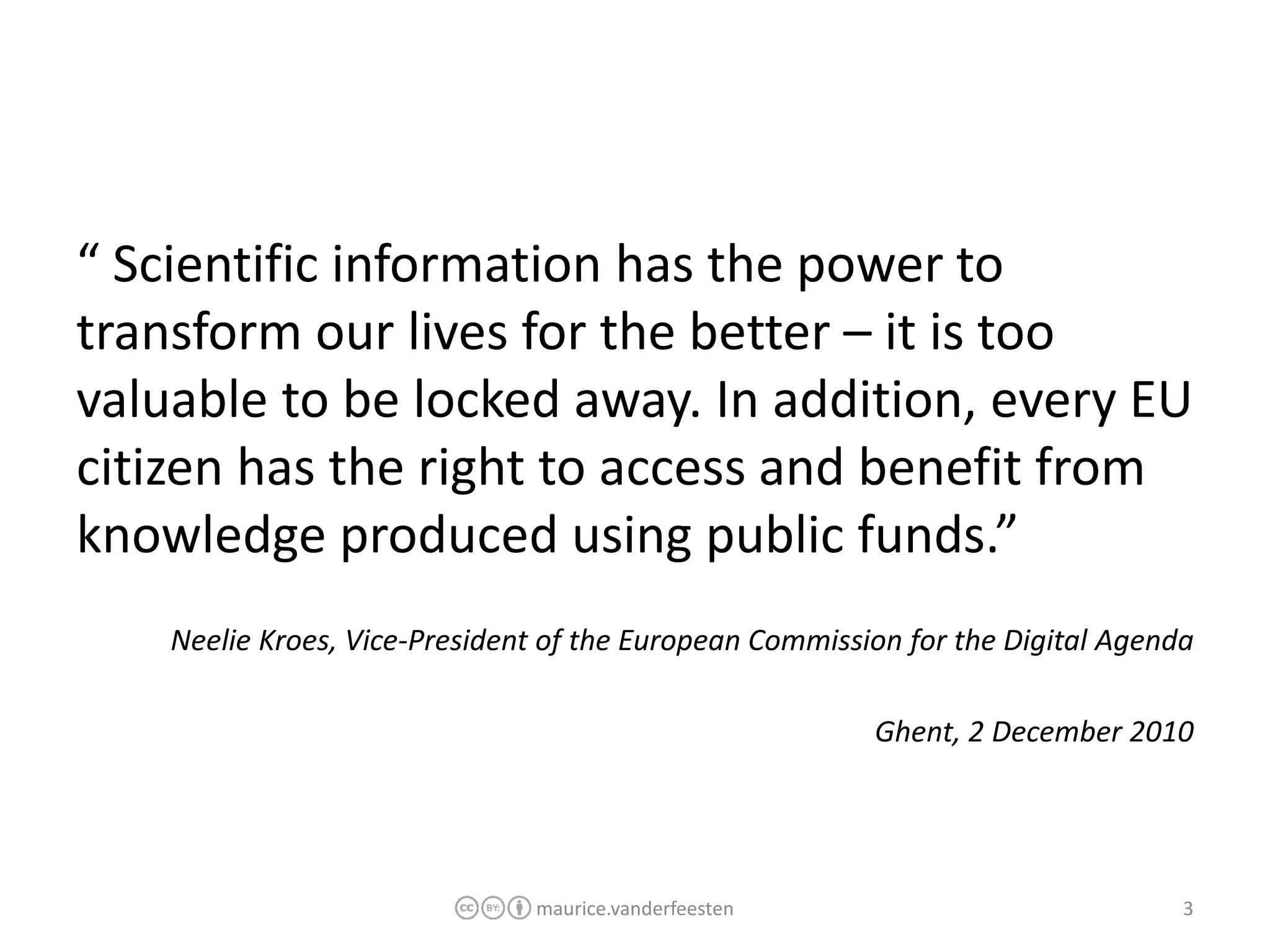“ Scientific information has the power to
transform our lives for the better – it is too
valuable to be locked away. In addition, every EU
citizen has the right to access and benefit from
knowledge produced using public funds.”
    Neelie Kroes, Vice-President of the European Commission for the Digital Agenda

                                                         Ghent, 2 December 2010




                               maurice.vanderfeesten                             3
 