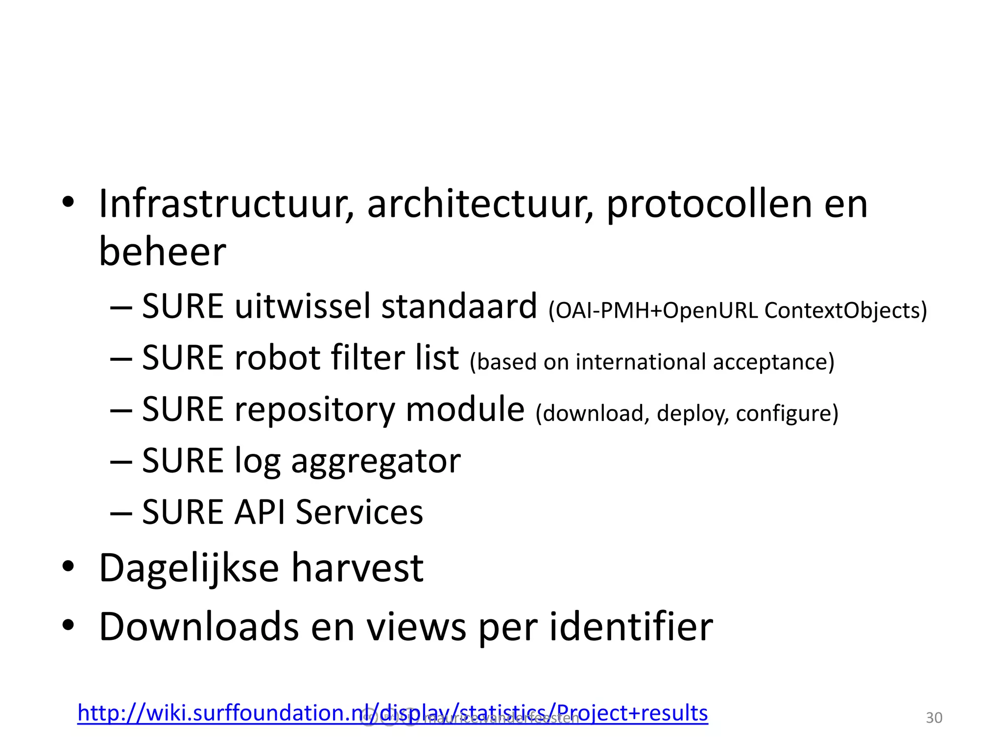 • Infrastructuur, architectuur, protocollen en
  beheer
   – SURE uitwissel standaard (OAI-PMH+OpenURL ContextObjects)
   – SURE robot filter list (based on international acceptance)
   – SURE repository module (download, deploy, configure)
   – SURE log aggregator
   – SURE API Services
• Dagelijkse harvest
• Downloads en views per identifier
http://wiki.surffoundation.nl/display/statistics/Project+results
                                  maurice.vanderfeesten            30
 