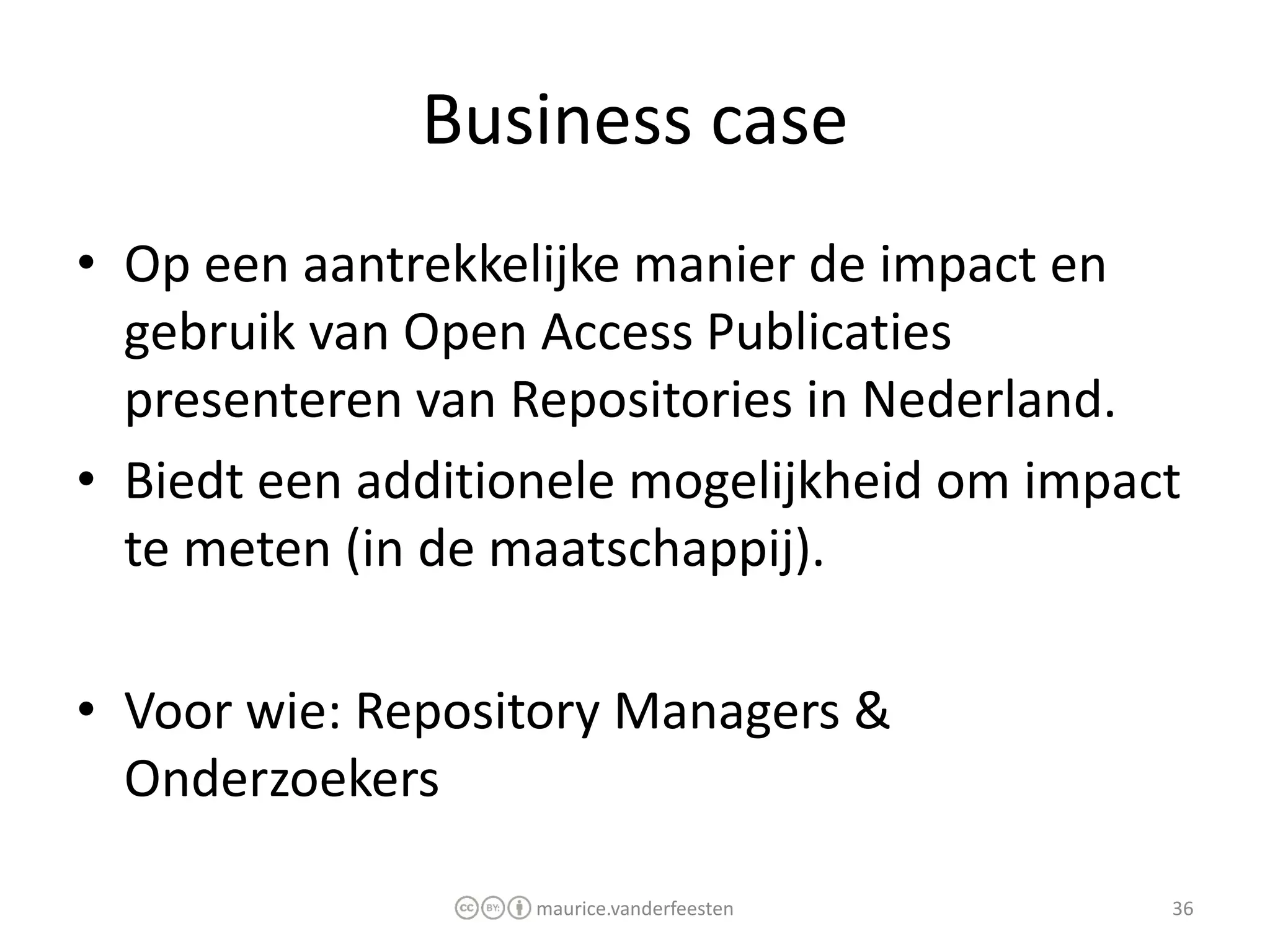 Business case
• Op een aantrekkelijke manier de impact en
  gebruik van Open Access Publicaties
  presenteren van Repositories in Nederland.
• Biedt een additionele mogelijkheid om impact
  te meten (in de maatschappij).

• Voor wie: Repository Managers &
  Onderzoekers

                   maurice.vanderfeesten     36
 