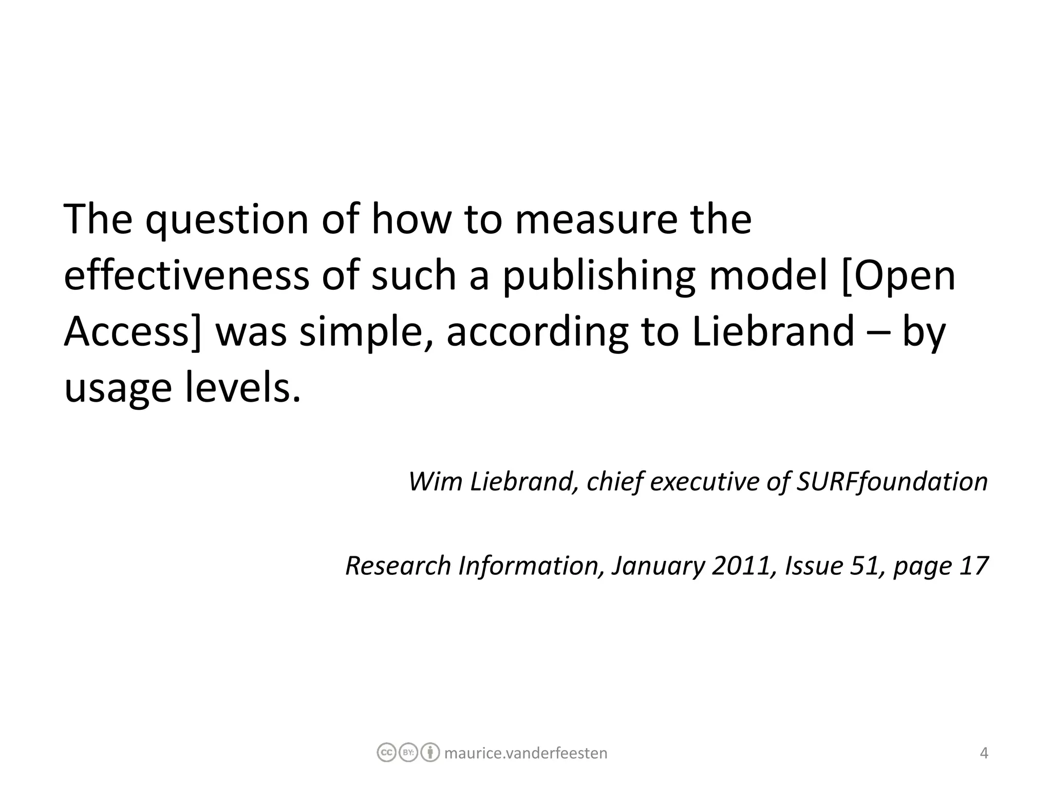 The question of how to measure the
effectiveness of such a publishing model [Open
Access] was simple, according to Liebrand – by
usage levels.
                   Wim Liebrand, chief executive of SURFfoundation

              Research Information, January 2011, Issue 51, page 17




                      maurice.vanderfeesten                       4
 