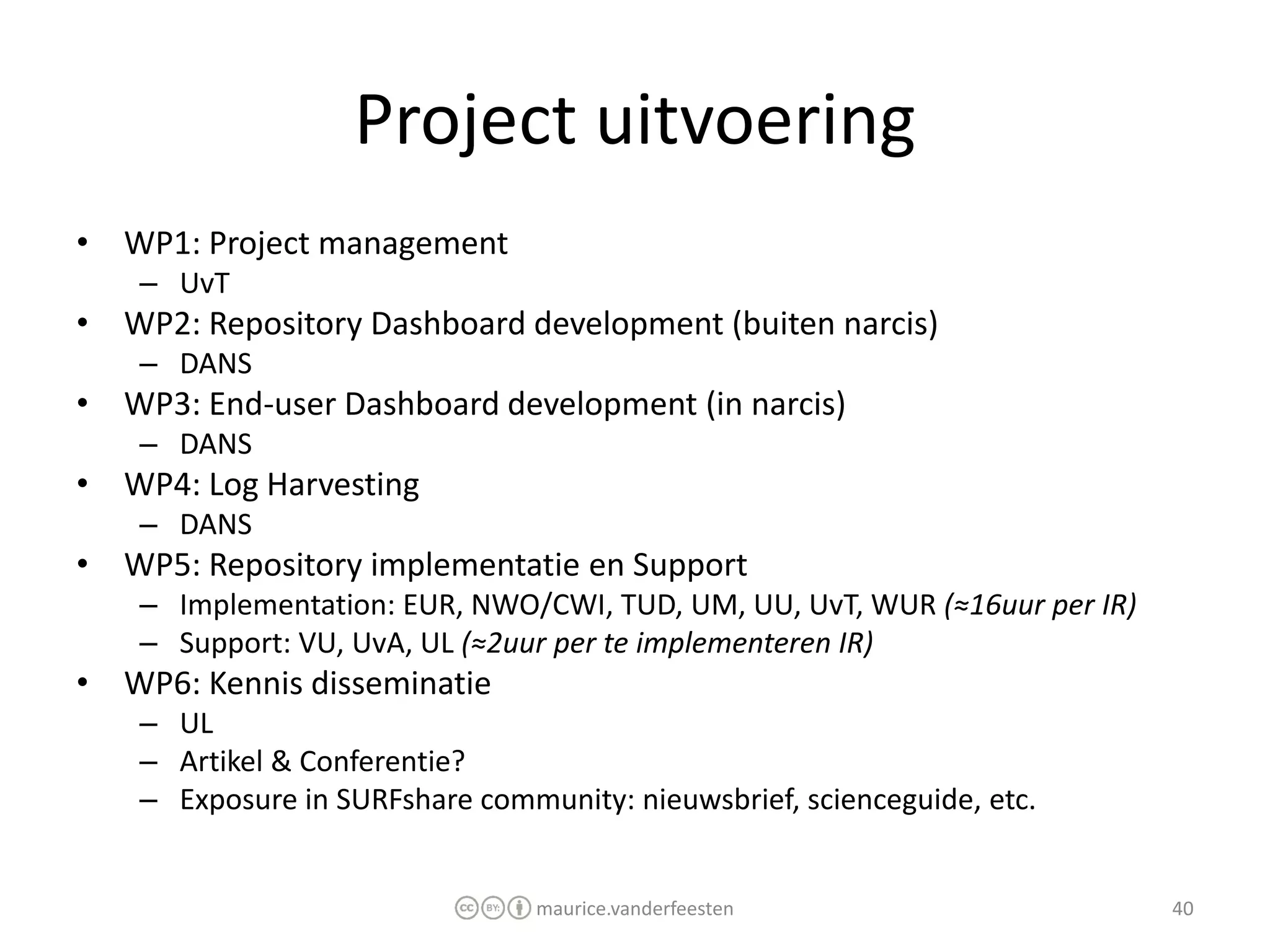 Project uitvoering
• WP1: Project management
    – UvT
• WP2: Repository Dashboard development (buiten narcis)
    – DANS
• WP3: End-user Dashboard development (in narcis)
    – DANS
• WP4: Log Harvesting
    – DANS
• WP5: Repository implementatie en Support
    – Implementation: EUR, NWO/CWI, TUD, UM, UU, UvT, WUR (≈16uur per IR)
    – Support: VU, UvA, UL (≈2uur per te implementeren IR)
• WP6: Kennis disseminatie
    – UL
    – Artikel & Conferentie?
    – Exposure in SURFshare community: nieuwsbrief, scienceguide, etc.


                                 maurice.vanderfeesten                      40
 