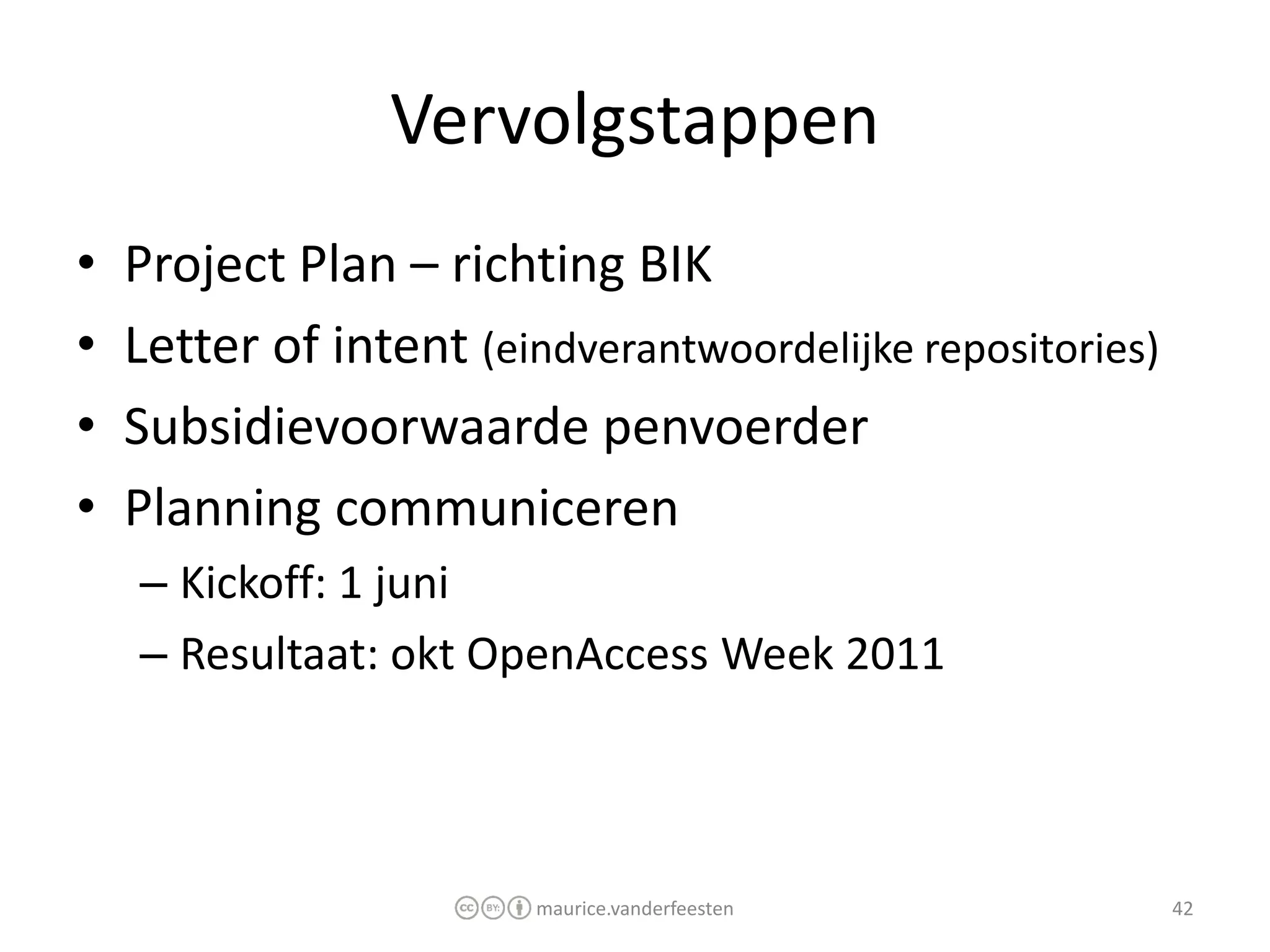 Vervolgstappen
•   Project Plan – richting BIK
•   Letter of intent (eindverantwoordelijke repositories)
•   Subsidievoorwaarde penvoerder
•   Planning communiceren
    – Kickoff: 1 juni
    – Resultaat: okt OpenAccess Week 2011



                         maurice.vanderfeesten              42
 