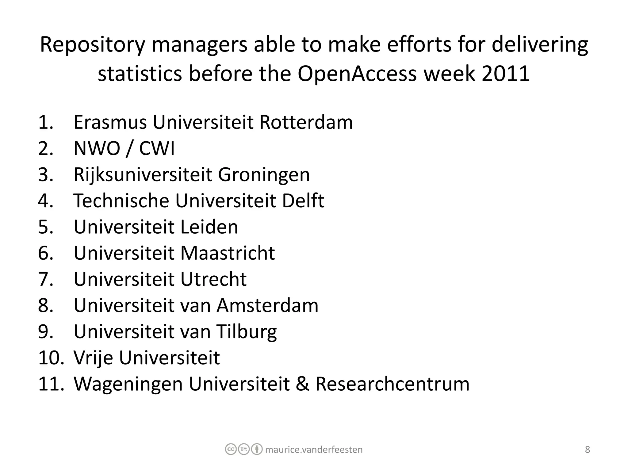 Repository managers able to make efforts for delivering
     statistics before the OpenAccess week 2011
1.    Erasmus Universiteit Rotterdam
2.    NWO / CWI
3.    Rijksuniversiteit Groningen
4.    Technische Universiteit Delft
5.    Universiteit Leiden
6.    Universiteit Maastricht
7.    Universiteit Utrecht
8.    Universiteit van Amsterdam
9.    Universiteit van Tilburg
10.   Vrije Universiteit
11.   Wageningen Universiteit & Researchcentrum

                         maurice.vanderfeesten        8
 