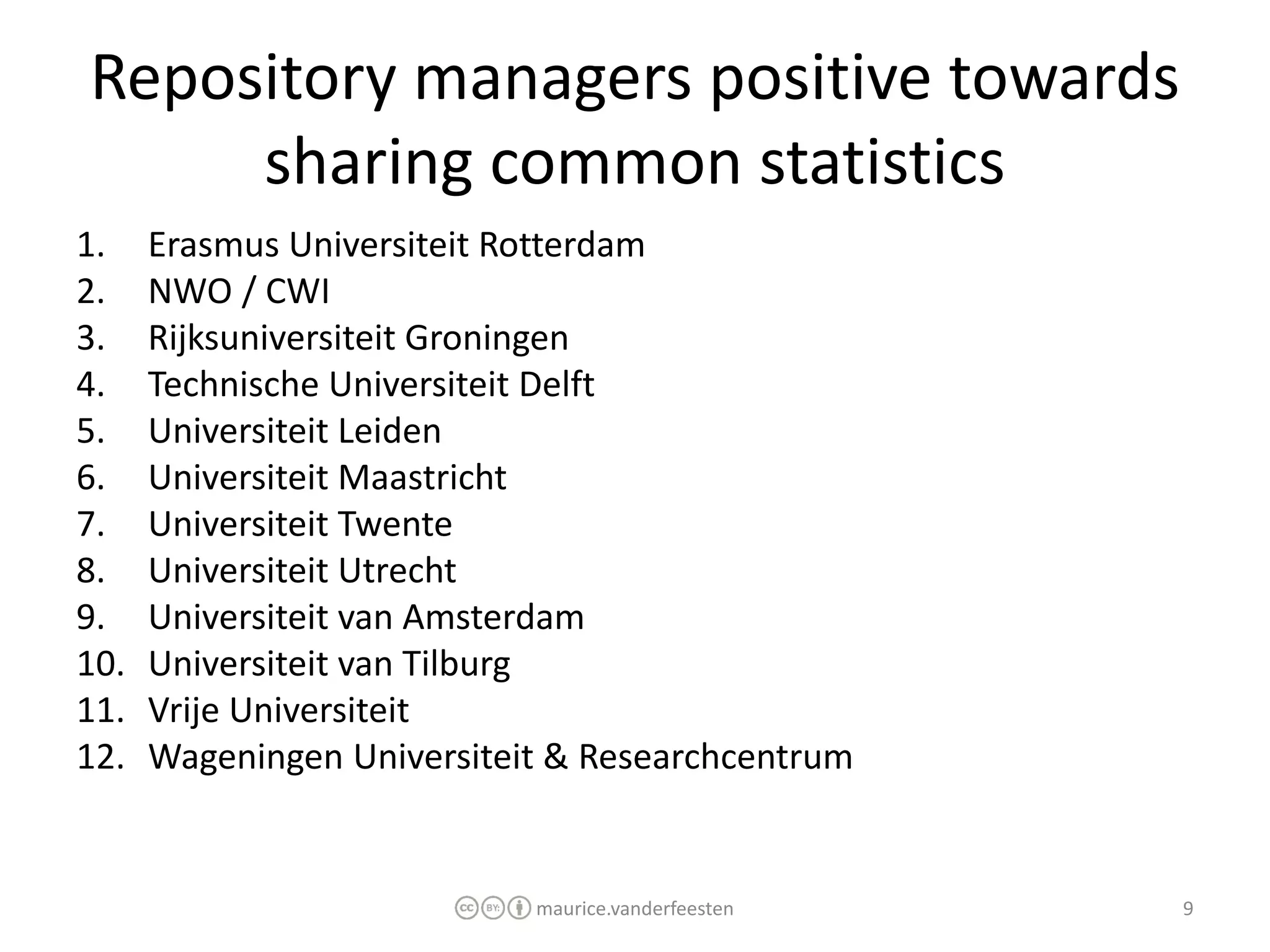 Repository managers positive towards
     sharing common statistics
1.    Erasmus Universiteit Rotterdam
2.    NWO / CWI
3.    Rijksuniversiteit Groningen
4.    Technische Universiteit Delft
5.    Universiteit Leiden
6.    Universiteit Maastricht
7.    Universiteit Twente
8.    Universiteit Utrecht
9.    Universiteit van Amsterdam
10.   Universiteit van Tilburg
11.   Vrije Universiteit
12.   Wageningen Universiteit & Researchcentrum


                            maurice.vanderfeesten   9
 