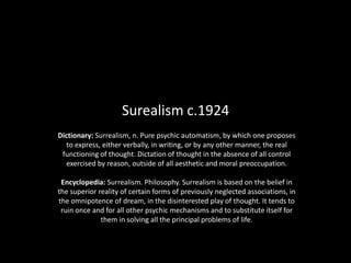 Surealism c.1924 Dictionary: Surrealism, n. Pure psychic automatism, by which one proposes to express, either verbally, in writing, or by any other manner, the real functioning of thought. Dictation of thought in the absence of all control exercised by reason, outside of all aesthetic and moral preoccupation.Encyclopedia: Surrealism. Philosophy. Surrealism is based on the belief in the superior reality of certain forms of previously neglected associations, in the omnipotence of dream, in the disinterested play of thought. It tends to ruin once and for all other psychic mechanisms and to substitute itself for them in solving all the principal problems of life. 