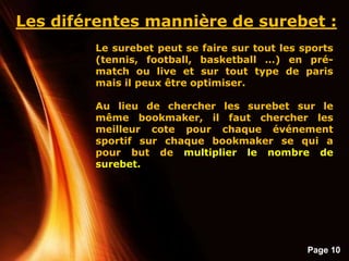 Page 10
Les diférentes mannière de surebet :
Le surebet peut se faire sur tout les sports
(tennis, football, basketball …) en pré-
match ou live et sur tout type de paris
mais il peux être optimiser.
Au lieu de chercher les surebet sur le
même bookmaker, il faut chercher les
meilleur cote pour chaque événement
sportif sur chaque bookmaker se qui a
pour but de multiplier le nombre de
surebet.
 