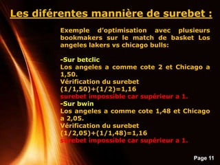 Page 11
Les diférentes mannière de surebet :
Exemple d’optimisation avec plusieurs
bookmakers sur le match de basket Los
angeles lakers vs chicago bulls:
-Sur betclic
Los angeles a comme cote 2 et Chicago a
1,50.
Vérification du surebet
(1/1,50)+(1/2)=1,16
surebet impossible car supérieur a 1.
-Sur bwin
Los angeles a comme cote 1,48 et Chicago
a 2,05.
Vérification du surebet
(1/2,05)+(1/1,48)=1,16
surebet impossible car supérieur a 1.
 