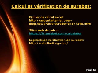 Page 13
Calcul et vérification de surebet:
Fichier de calcul excel:
http://argentinternet.over-
blog.net/article-surebet-67577345.html
Sites web de calcul:
https://fr.surebet.com/calculator
Logiciels de vérification de surebet:
http://rebelbetting.com/
 