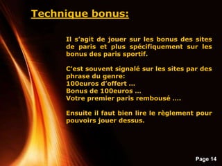 Page 14
Technique bonus:
Il s’agit de jouer sur les bonus des sites
de paris et plus spécifiquement sur les
bonus des paris sportif.
C’est souvent signalé sur les sites par des
phrase du genre:
100euros d’offert …
Bonus de 100euros …
Votre premier paris rembousé ….
Ensuite il faut bien lire le règlement pour
pouvoirs jouer dessus.
 