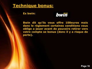 Page 16
Technique bonus:
Ex bwin:
Bwin dit qu’ils vous offre 100euros mais
dans le règlement certaines conditions vous
oblige a jouer avant de pouvoirs retirer vers
votre compte se bonus (donc il y a risque de
perte).
 