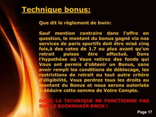 Page 17
Technique bonus:
Que dit le règlement de bwin:
Sauf mention contraire dans l’offre en
question, le montant du bonus gagné via nos
services de paris sportifs doit être misé cinq
fois,à des cotes de 1.7 ou plus avant qu’un
retrait puisse être effectué. Dans
l'hypothèse où Vous retirez des fonds qui
Vous ont permis d'obtenir un Bonus, sans
avoir rempli les conditions de déblocage, les
restrictions de retrait ou tout autre critère
d'éligibilité, Vous perdrez tous les droits au
montant du Bonus et nous serons autorisés
à déduire cette somme de Votre Compte.
DONC LA TECHNIQUE NE FONCTIONNE PAS
SUR LE BOOKMAKER BWIN !
 