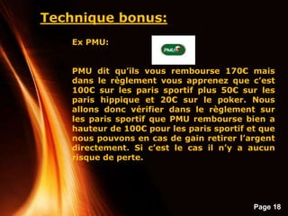 Page 18
Technique bonus:
Ex PMU:
PMU dit qu’ils vous rembourse 170€ mais
dans le règlement vous apprenez que c’est
100€ sur les paris sportif plus 50€ sur les
paris hippique et 20€ sur le poker. Nous
allons donc vérifier dans le règlement sur
les paris sportif que PMU rembourse bien a
hauteur de 100€ pour les paris sportif et que
nous pouvons en cas de gain retirer l’argent
directement. Si c’est le cas il n’y a aucun
risque de perte.
 