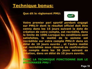 Page 19
Technique bonus:
Que dit le règlement PMU:
Votre premier pari sportif perdant engagé
sur PMU.fr dont le résultat officiel doit être
connu dans les 15 jours suivant la date de
création de votre compte, est recrédité, dans
la limite de 100€.Lorsque les conditions sont
satisfaites, la moitié de la somme est
recréditée sur votre compte PMU.fr dans un
délai de 10 jours ouvrés , et l'autre moitié
est recréditée sous réserve de confirmation
du compte dans les 30 jours suivant sa
création, dans un délai de 10 jours ouvrés.
DONC LA TECHNIQUE FONCTIONNE SUR LE
BOOKMAKER PMU !
 