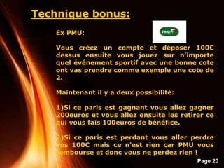 Page 20
Technique bonus:
Ex PMU:
Vous créez un compte et déposer 100€
dessus ensuite vous jouez sur n’importe
quel événement sportif avec une bonne cote
ont vas prendre comme exemple une cote de
2.
Maintenant il y a deux possibilité:
1)Si ce paris est gagnant vous allez gagner
200euros et vous allez ensuite les retirer ce
qui vous fais 100euros de bénéfice.
2)Si ce paris est perdant vous aller perdre
vos 100€ mais ce n’est rien car PMU vous
rembourse et donc vous ne perdez rien !
 