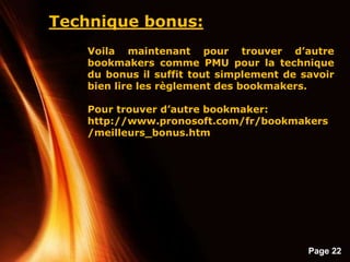 Page 22
Technique bonus:
Voila maintenant pour trouver d’autre
bookmakers comme PMU pour la technique
du bonus il suffit tout simplement de savoir
bien lire les règlement des bookmakers.
Pour trouver d’autre bookmaker:
http://www.pronosoft.com/fr/bookmakers
/meilleurs_bonus.htm
 
