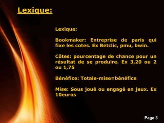 Page 3
Lexique:
Lexique:
Bookmaker: Entreprise de paris qui
fixe les cotes. Ex Betclic, pmu, bwin.
Côtes: pourcentage de chance pour un
résultat de se produire. Ex 3,20 ou 2
ou 1,75
Bénéfice: Totale-mise=bénéfice
Mise: Sous joué ou engagé en jeux. Ex
10euros
 