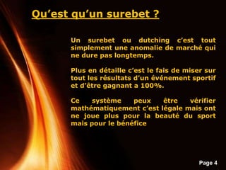 Page 4
Qu’est qu’un surebet ?
Un surebet ou dutching c’est tout
simplement une anomalie de marché qui
ne dure pas longtemps.
Plus en détaille c’est le fais de miser sur
tout les résultats d’un événement sportif
et d’être gagnant a 100%.
Ce système peux être vérifier
mathématiquement c’est légale mais ont
ne joue plus pour la beauté du sport
mais pour le bénéfice
 