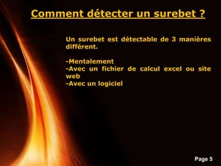 Page 5
Comment détecter un surebet ?
Un surebet est détectable de 3 manières
différent.
-Mentalement
-Avec un fichier de calcul excel ou site
web
-Avec un logiciel
 
