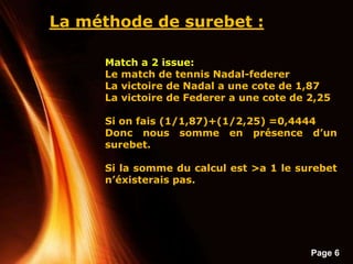 Page 6
La méthode de surebet :
Match a 2 issue:
Le match de tennis Nadal-federer
La victoire de Nadal a une cote de 1,87
La victoire de Federer a une cote de 2,25
Si on fais (1/1,87)+(1/2,25) =0,4444
Donc nous somme en présence d’un
surebet.
Si la somme du calcul est >a 1 le surebet
n’éxisterais pas.
 