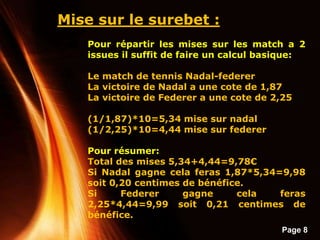 Page 8
Mise sur le surebet :
Pour répartir les mises sur les match a 2
issues il suffit de faire un calcul basique:
Le match de tennis Nadal-federer
La victoire de Nadal a une cote de 1,87
La victoire de Federer a une cote de 2,25
(1/1,87)*10=5,34 mise sur nadal
(1/2,25)*10=4,44 mise sur federer
Pour résumer:
Total des mises 5,34+4,44=9,78€
Si Nadal gagne cela feras 1,87*5,34=9,98
soit 0,20 centimes de bénéfice.
Si Federer gagne cela feras
2,25*4,44=9,99 soit 0,21 centimes de
bénéfice.
 