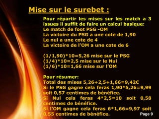 Page 9
Mise sur le surebet :
Pour répartir les mises sur les match a 3
issues il suffit de faire un calcul basique:
Le match de foot PSG -OM
La victoire du PSG a une cote de 1,90
Le nul a une cote de 4
La victoire de l’OM a une cote de 6
(1/1,90)*10=5,26 mise sur le PSG
(1/4)*10=2,5 mise sur le Nul
(1/6)*10=1,66 mise sur l’OM
Pour résumer:
Total des mises 5,26+2,5+1,66=9,42€
Si le PSG gagne cela feras 1,90*5,26=9,99
soit 0,57 centimes de bénéfice.
Si Nul cela feras 4*2,5=10 soit 0,58
centimes de bénéfice.
Si l’OM gagne cela feras 6*1,66=9,97 soit
0,55 centimes de bénéfice.
 