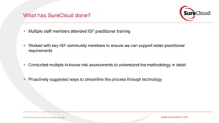 © 2016 SureCloud Limited. All rights reserved. www.surecloud.com
What has SureCloud done?
• Multiple staff members attended ISF practitioner training
• Worked with key ISF community members to ensure we can support wider practitioner
requirements
• Conducted multiple in-house risk assessments to understand the methodology in detail
• Proactively suggested ways to streamline the process through technology
 