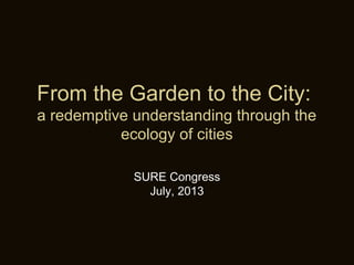 From the Garden to the City:
a redemptive understanding through the
ecology of cities
SURE Congress
July, 2013
 