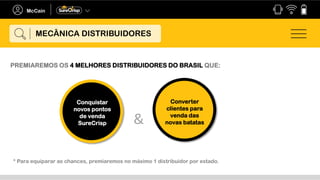 PREMIAREMOS OS 4 MELHORES DISTRIBUIDORES DO BRASIL QUE:
Converter
clientes para
venda das
novas batatas
Conquistar
novos pontos
de venda
SureCrisp &
* Para equiparar as chances, premiaremos no máximo 1 distribuidor por estado.
MECÂNICA DISTRIBUIDORES
 