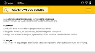 PARA ATIVAR OS DISTRIBUIDORES E SUAS FORÇAS DE VENDAS,
PROMOVEREMOS UM ALMOÇO-WORKSHOP AO ESTILO ROADSHOW.
FORMATO
Evento de 1 dia realizado nos próprios distribuidores.
Cenografia modular, de baixo custo, fácil montagem e transporte.
Entrega dos materiais de apoio, apresentação dos vídeos e treinamento de vendas.
ALMOÇO:
Fast-food com degustação das batatas e teste comparativo entre batatas comuns e SureCrisp.
ROAD SHOW FOOD SERVICE
 