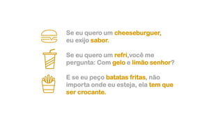 Se eu quero um cheeseburguer,
eu exijo sabor.
Se eu quero um refri,você me
pergunta: Com gelo e limão senhor?
E se eu peço batatas fritas, não
importa onde eu esteja, ela tem que
ser crocante.
 