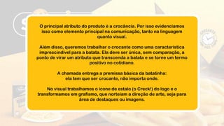 O principal atributo do produto é a crocância. Por isso evidenciamos
isso como elemento principal na comunicação, tanto na linguagem
quanto visual.
Além disso, queremos trabalhar o crocante como uma característica
imprescindível para a batata. Ela deve ser única, sem comparação, a
ponto de virar um atributo que transcenda a batata e se torne um termo
positivo no cotidiano.
A chamada entrega a premissa básica da batatinha:
ela tem que ser crocante, não importa onde.
No visual trabalhamos o ícone de estalo (o Creck!) do logo e o
transformamos em grafismo, que norteiam a direção de arte, seja para
área de destaques ou imagens.
 