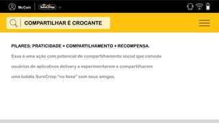 PILARES: PRATICIDADE + COMPARTILHAMENTO + RECOMPENSA.
Essa é uma ação com potencial de compartilhamento social que convida
usuários de aplicativos delivery a experimentarem e compartilharem
uma batata SureCrisp “na faixa” com seus amigos.
COMPARTILHAR É CROCANTE
 