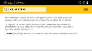 Adesivaremos escadas de locais com grande circulação, para quando as
pessoas estiverem passando ouçam um barulho inusitado de crocância.
Os degraus da escada serão o suporte para uma comunicação criativa
apresentando a nova Batata SureCrisp McCain, convidando os usuários a
fazer seu pedido pelo delivery.
LOCAIS: Shoppings, Metrôs, Estações de Trem e Grandes Centros Comerciais.
CRISP STEPS
 