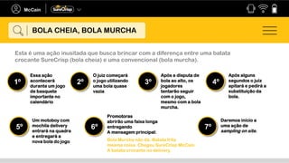 Esta é uma ação inusitada que busca brincar com a diferença entre uma batata
crocante SureCrisp (bola cheia) e uma convencional (bola murcha).
Essa ação
acontecerá
durante um jogo
de basquete
importante no
calendário
1º
O juiz começará
o jogo utilizando
uma bola quase
vazia
2º
Após a disputa de
bola ao alto, os
jogadores
tentarão seguir
com o jogo,
mesmo com a bola
murcha.
3º
Após alguns
segundos o juiz
apitará e pedirá a
substituição da
bola.
4º
Um motoboy com
mochila delivery
entrará na quadra
e entregará a
nova bola do jogo
5º
Promotoras
abrirão uma faixa longa
entregando
A mensagem principal:
6º
Daremos início a
uma ação de
sampling on site.
7º
BOLA CHEIA, BOLA MURCHA
Bola Murcha não dá. Batata frita
mesma coisa. Chegou SureCrisp McCain.
A batata crocante no delivery.
 