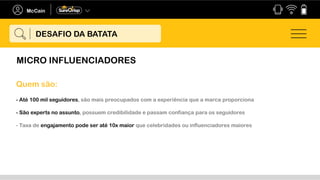 MICRO INFLUENCIADORES
DESAFIO DA BATATA
Quem são:
- Até 100 mil seguidores, são mais preocupados com a experiência que a marca proporciona
- São experts no assunto, possuem credibilidade e passam confiança para os seguidores
- Taxa de engajamento pode ser até 10x maior que celebridades ou influenciadores maiores
 