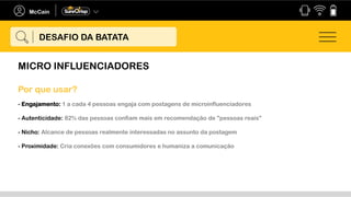 MICRO INFLUENCIADORES
DESAFIO DA BATATA
- Engajamento: 1 a cada 4 pessoas engaja com postagens de microinfluenciadores
- Autenticidade: 82% das pessoas confiam mais em recomendação de "pessoas reais"
- Nicho: Alcance de pessoas realmente interessadas no assunto da postagem
- Proximidade: Cria conexões com consumidores e humaniza a comunicação
Por que usar?
 