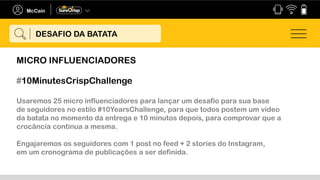 #10MinutesCrispChallenge
Usaremos 25 micro influenciadores para lançar um desafio para sua base
de seguidores no estilo #10YearsChallenge, para que todos postem um vídeo
da batata no momento da entrega e 10 minutos depois, para comprovar que a
crocância continua a mesma.
Engajaremos os seguidores com 1 post no feed + 2 stories do Instagram,
em um cronograma de publicações a ser definida.
DESAFIO DA BATATA
MICRO INFLUENCIADORES
 